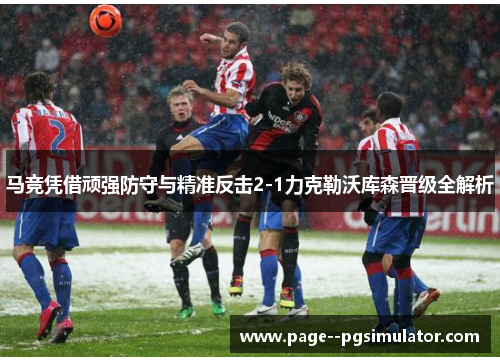 马竞凭借顽强防守与精准反击2-1力克勒沃库森晋级全解析 马竞凭借顽强防守与精准反击2-1力克勒沃库森晋级全解析