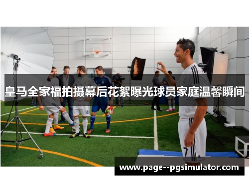 皇马全家福拍摄幕后花絮曝光球员家庭温馨瞬间