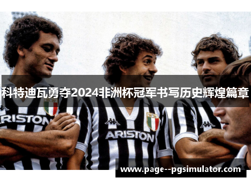 科特迪瓦勇夺2024非洲杯冠军书写历史辉煌篇章